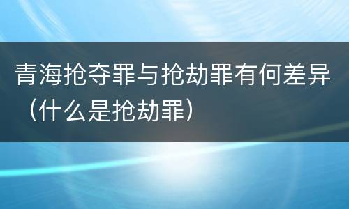 青海抢夺罪与抢劫罪有何差异（什么是抢劫罪）