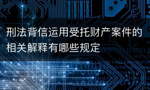 刑法背信运用受托财产案件的相关解释有哪些规定