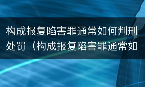 构成报复陷害罪通常如何判刑处罚（构成报复陷害罪通常如何判刑处罚多少钱）