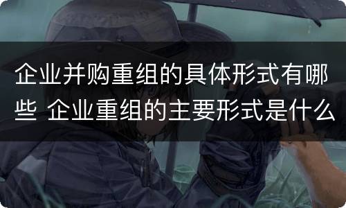 企业并购重组的具体形式有哪些 企业重组的主要形式是什么并购与重组是什么关系