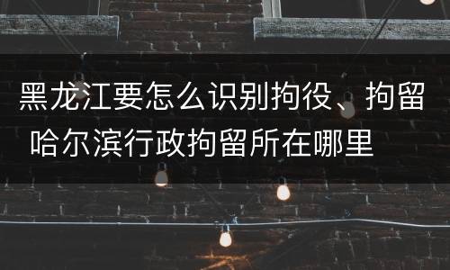 黑龙江要怎么识别拘役、拘留 哈尔滨行政拘留所在哪里