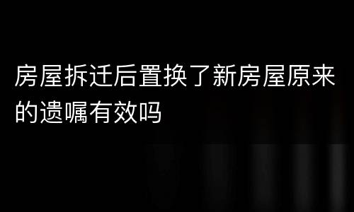 房屋拆迁后置换了新房屋原来的遗嘱有效吗