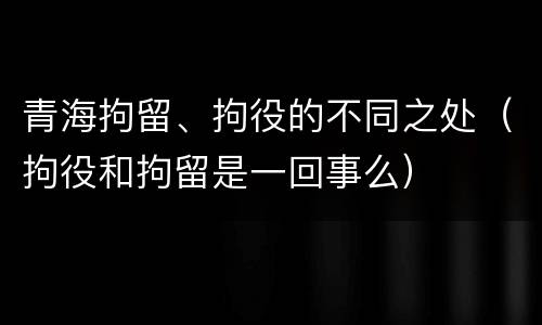 青海拘留、拘役的不同之处（拘役和拘留是一回事么）