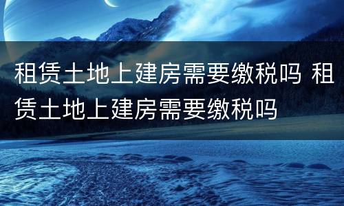 租赁土地上建房需要缴税吗 租赁土地上建房需要缴税吗