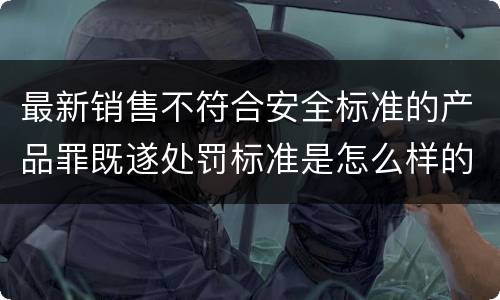 最新销售不符合安全标准的产品罪既遂处罚标准是怎么样的