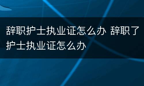 辞职护士执业证怎么办 辞职了护士执业证怎么办