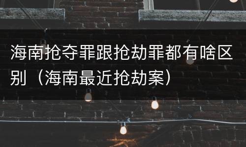 海南抢夺罪跟抢劫罪都有啥区别（海南最近抢劫案）