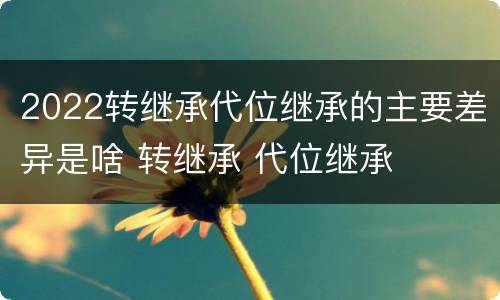 2022转继承代位继承的主要差异是啥 转继承 代位继承