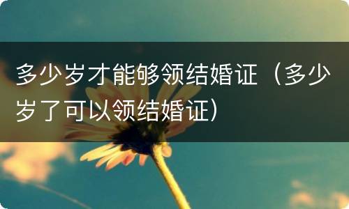 多少岁才能够领结婚证（多少岁了可以领结婚证）