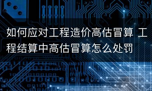 如何应对工程造价高估冒算 工程结算中高估冒算怎么处罚
