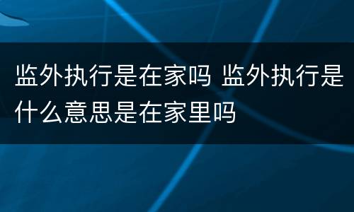 监外执行是在家吗 监外执行是什么意思是在家里吗