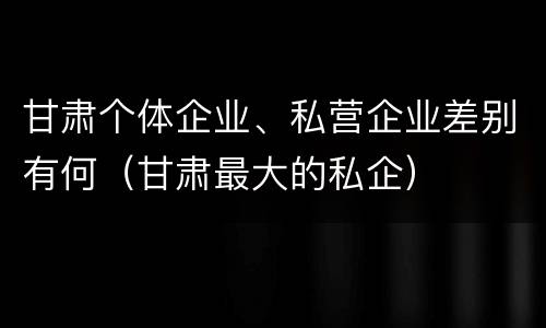 甘肃个体企业、私营企业差别有何（甘肃最大的私企）