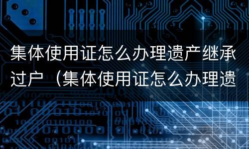集体使用证怎么办理遗产继承过户（集体使用证怎么办理遗产继承过户手续）