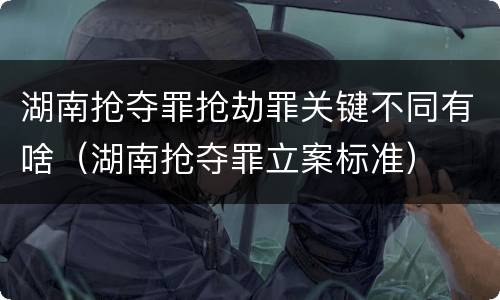 湖南抢夺罪抢劫罪关键不同有啥（湖南抢夺罪立案标准）