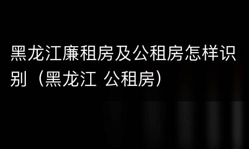 黑龙江廉租房及公租房怎样识别（黑龙江 公租房）