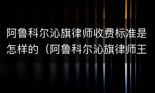 阿鲁科尔沁旗律师收费标准是怎样的（阿鲁科尔沁旗律师王继伟）