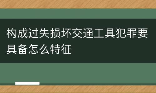 构成过失损坏交通工具犯罪要具备怎么特征
