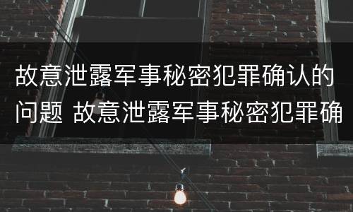 故意泄露军事秘密犯罪确认的问题 故意泄露军事秘密犯罪确认的问题有