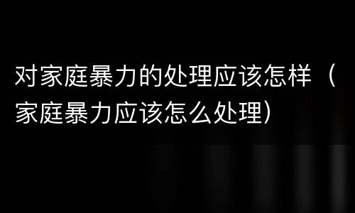 对家庭暴力的处理应该怎样（家庭暴力应该怎么处理）
