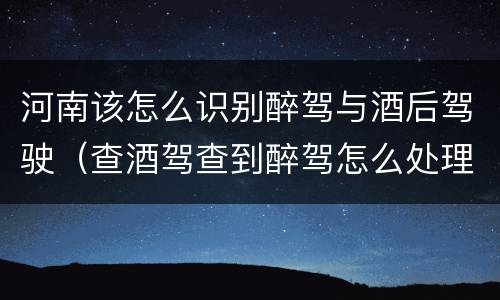 河南该怎么识别醉驾与酒后驾驶（查酒驾查到醉驾怎么处理）