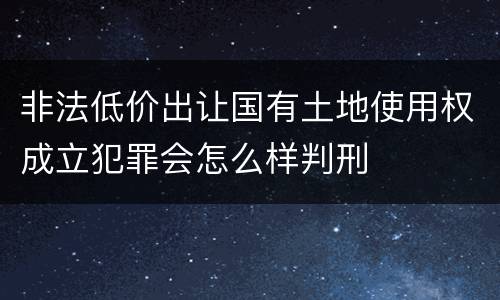 非法低价出让国有土地使用权成立犯罪会怎么样判刑