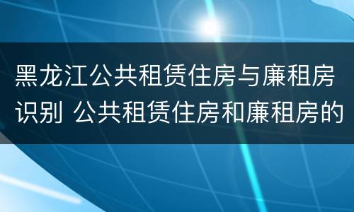 黑龙江公共租赁住房与廉租房识别 公共租赁住房和廉租房的联系