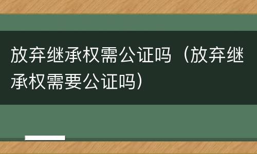 放弃继承权需公证吗（放弃继承权需要公证吗）
