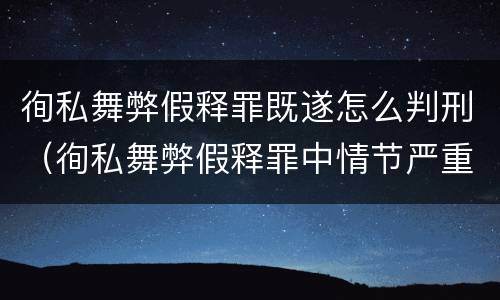 徇私舞弊假释罪既遂怎么判刑（徇私舞弊假释罪中情节严重如何界定）