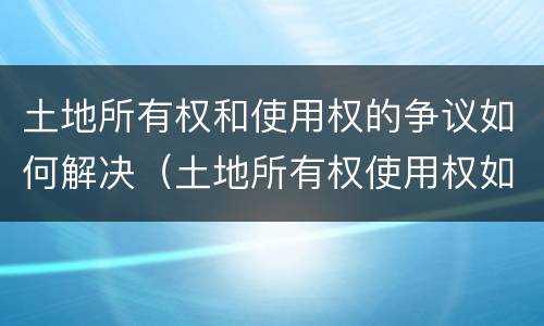 土地所有权和使用权的争议如何解决（土地所有权使用权如果产生争议如何解决）
