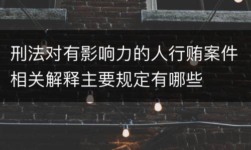 刑法对有影响力的人行贿案件相关解释主要规定有哪些