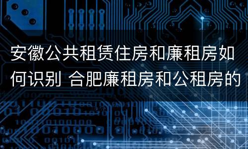 安徽公共租赁住房和廉租房如何识别 合肥廉租房和公租房的区别