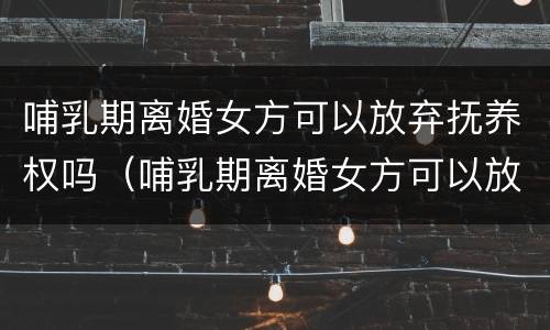 哺乳期离婚女方可以放弃抚养权吗（哺乳期离婚女方可以放弃抚养权吗）