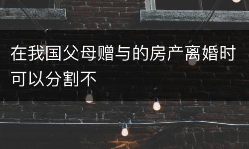 在我国父母赠与的房产离婚时可以分割不