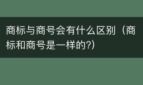 商标与商号会有什么区别（商标和商号是一样的?）