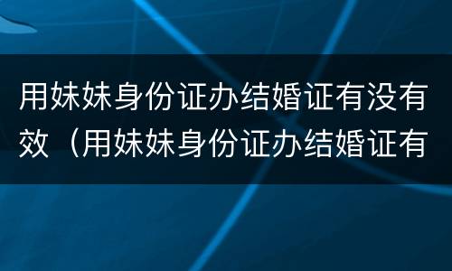用妹妹身份证办结婚证有没有效（用妹妹身份证办结婚证有没有效）