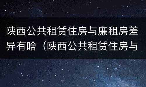 陕西公共租赁住房与廉租房差异有啥（陕西公共租赁住房与廉租房差异有啥区别）