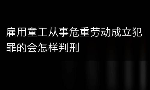 雇用童工从事危重劳动成立犯罪的会怎样判刑