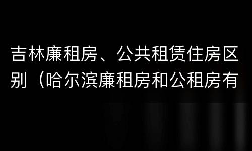 吉林廉租房、公共租赁住房区别（哈尔滨廉租房和公租房有什么区别）