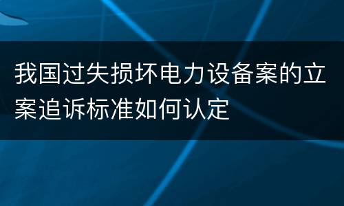 我国过失损坏电力设备案的立案追诉标准如何认定