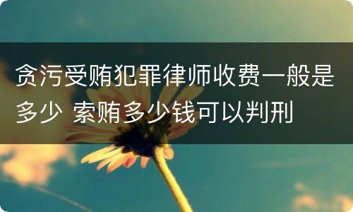贪污受贿犯罪律师收费一般是多少 索贿多少钱可以判刑