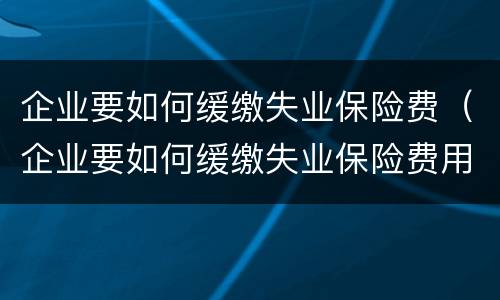 企业要如何缓缴失业保险费（企业要如何缓缴失业保险费用）