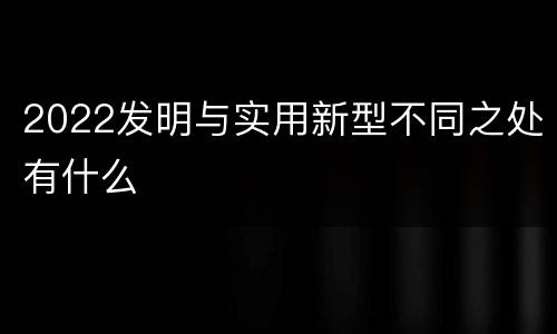 2022发明与实用新型不同之处有什么