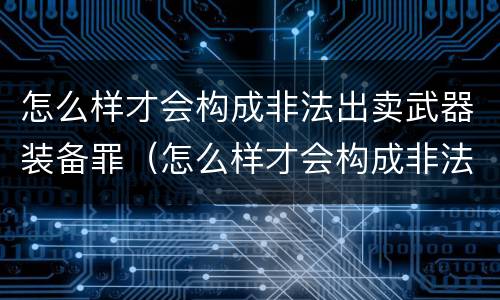 怎么样才会构成非法出卖武器装备罪（怎么样才会构成非法出卖武器装备罪呢）