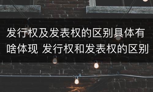 发行权及发表权的区别具体有啥体现 发行权和发表权的区别