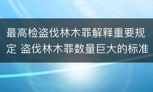 最高检盗伐林木罪解释重要规定 盗伐林木罪数量巨大的标准是多少?