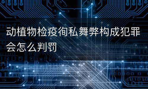 动植物检疫徇私舞弊构成犯罪会怎么判罚