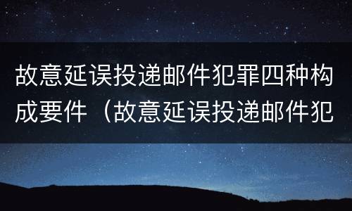 故意延误投递邮件犯罪四种构成要件（故意延误投递邮件犯罪四种构成要件是什么）