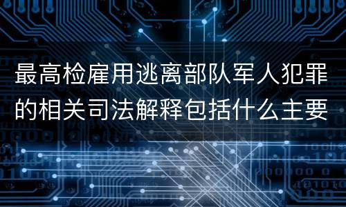 最高检雇用逃离部队军人犯罪的相关司法解释包括什么主要规定