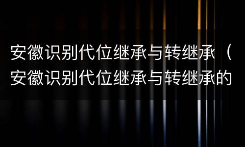 安徽识别代位继承与转继承（安徽识别代位继承与转继承的区别）