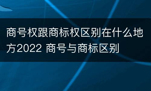 商号权跟商标权区别在什么地方2022 商号与商标区别